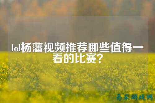 lol杨藩视频推荐哪些值得一看的比赛?