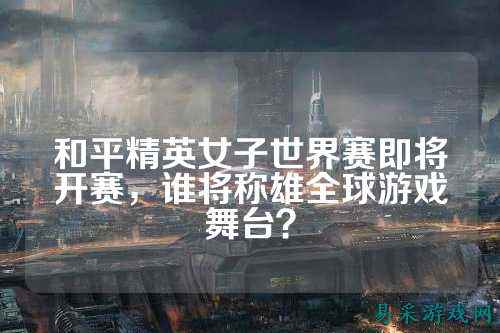 和平精英女子世界赛即将开赛,谁将称雄全球游戏舞台?