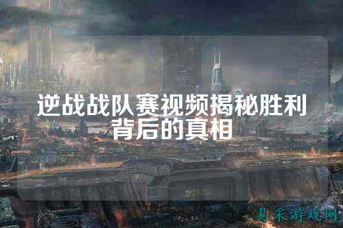 逆战战队赛视频揭秘胜利背后的真相