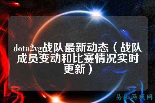 dota2vg战队最新动态（战队成员变动和比赛情况实时更新）