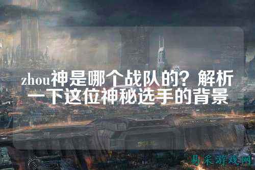 zhou神是哪个战队的？解析一下这位神秘选手的背景
