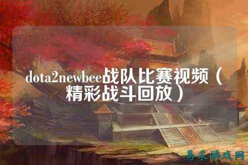 dota2newbee战队比赛视频（精彩战斗回放）