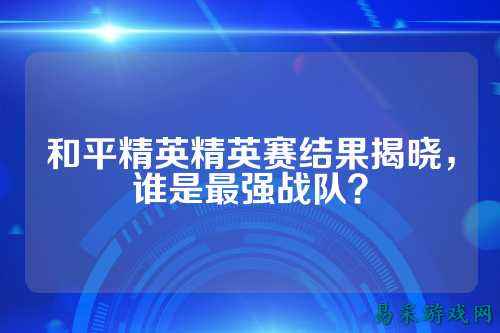 和平精英精英赛结果揭晓,谁是最强战队?