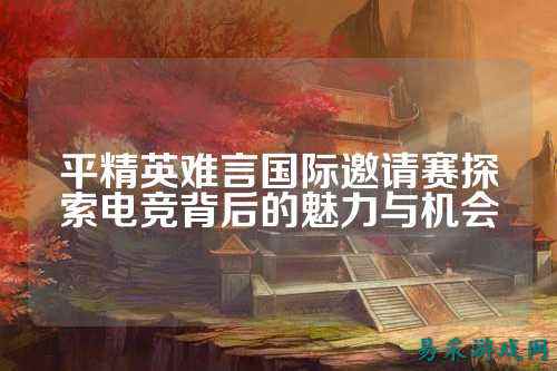 平精英难言国际邀请赛探索电竞背后的魅力与机会