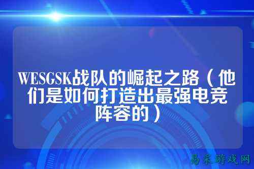 WESGSK战队的崛起之路（他们是如何打造出最强电竞阵容的）