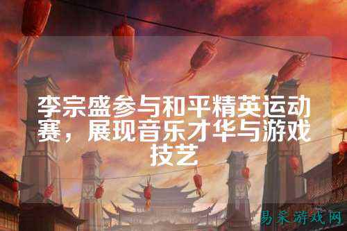 李宗盛参与和平精英运动赛，展现音乐才华与游戏技艺