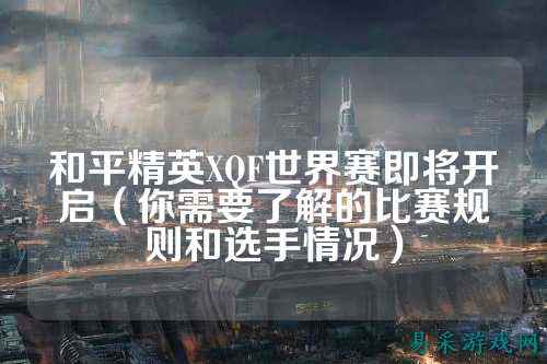 和平精英XQF世界赛即将开启(你需要了解的比赛规则和选手情况)