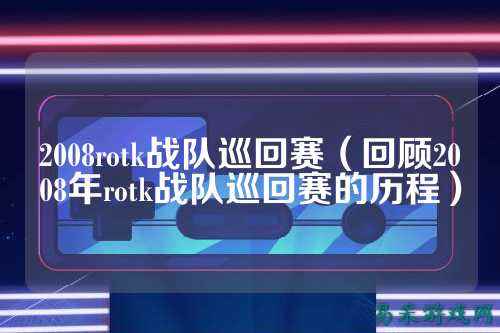 2008rotk战队巡回赛（回顾2008年rotk战队巡回赛的历程）