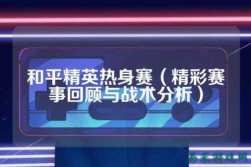 和平精英热身赛(精彩赛事回顾与战术分析)