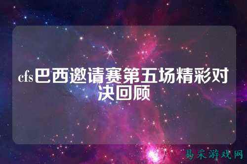 cfs巴西邀请赛第五场精彩对决回顾