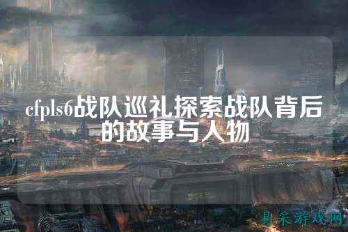 cfpls6战队巡礼探索战队背后的故事与人物