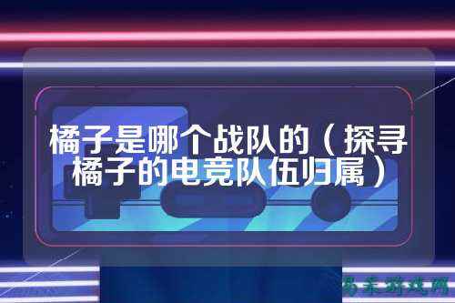 橘子是哪个战队的（探寻橘子的电竞队伍归属）