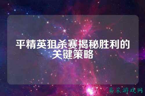 平精英狙杀赛揭秘胜利的关键策略