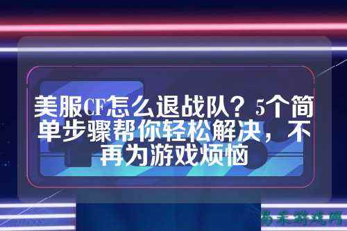 美服CF怎么退战队?5个简单步骤帮你轻松解决,不再为游戏烦恼