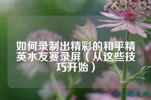 如何录制出精彩的和平精英水友赛录屏(从这些技巧开始)