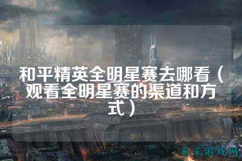 和平精英全明星赛去哪看(观看全明星赛的渠道和方式)