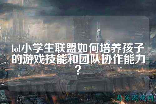 lol小学生联盟如何培养孩子的游戏技能和团队协作能力?