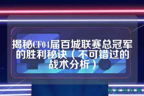 揭秘CF04届百城联赛总冠军的胜利秘诀(不可错过的战术分析)