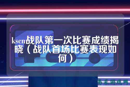 kscn战队第一次比赛成绩揭晓（战队首场比赛表现如何）