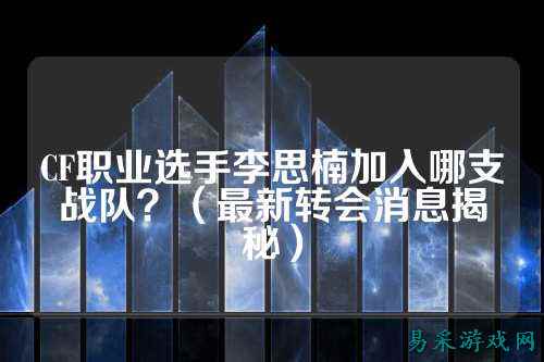 CF职业选手李思楠加入哪支战队?(最新转会消息揭秘)