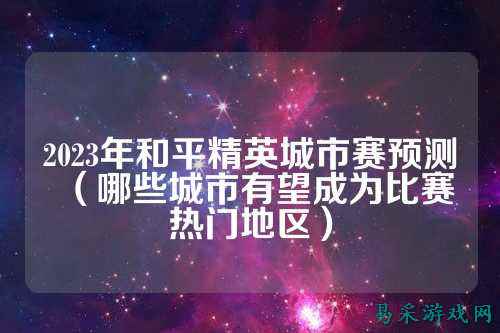 2023年和平精英城市赛预测(哪些城市有望成为比赛热门地区)