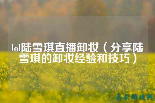 lol陆雪琪直播卸妆(分享陆雪琪的卸妆经验和技巧)