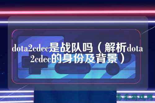 dota2cdec是战队吗（解析dota2cdec的身份及背景）