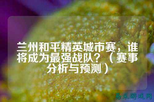 兰州和平精英城市赛，谁将成为最强战队？（赛事分析与预测）