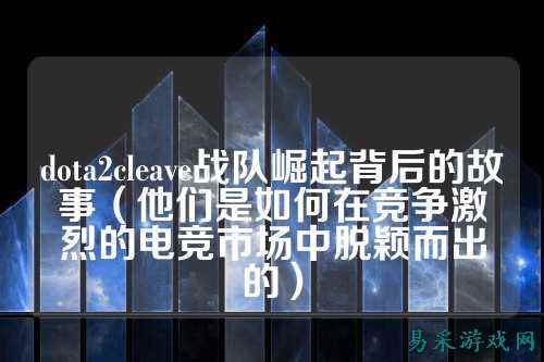 dota2cleave战队崛起背后的故事（他们是如何在竞争激烈的电竞市场中脱颖而出的）