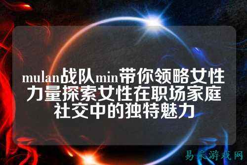 mulan战队min带你领略女性力量探索女性在职场家庭社交中的独特魅力
