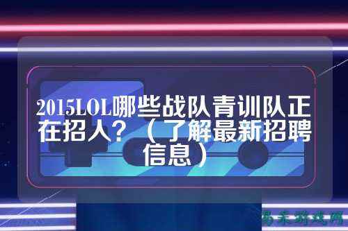 2015LOL哪些战队青训队正在招人？（了解最新招聘信息）