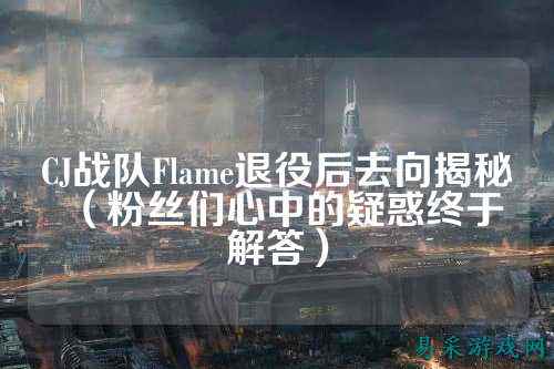 CJ战队Flame退役后去向揭秘（粉丝们心中的疑惑终于解答）