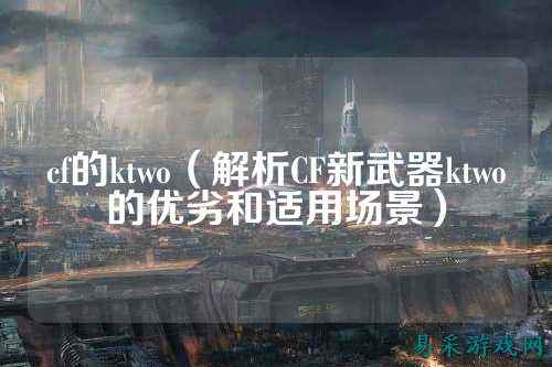 cf的ktwo(解析CF新武器ktwo的优劣和适用场景)