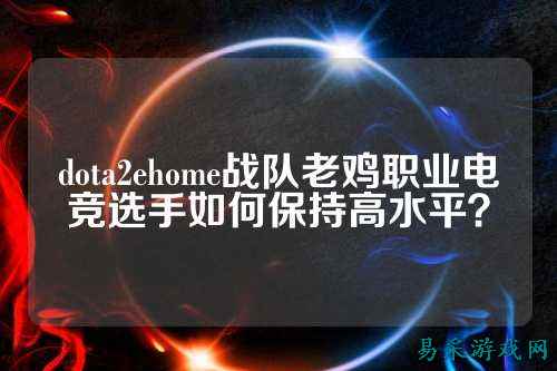 dota2ehome战队老鸡职业电竞选手如何保持高水平？