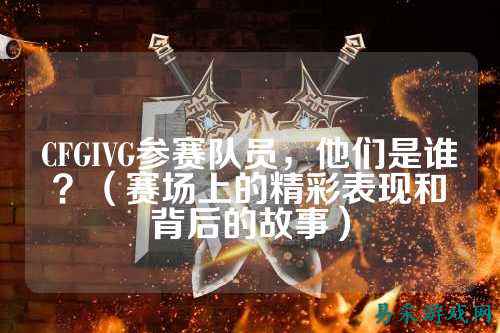 CFGIVG参赛队员,他们是谁?(赛场上的精彩表现和背后的故事)