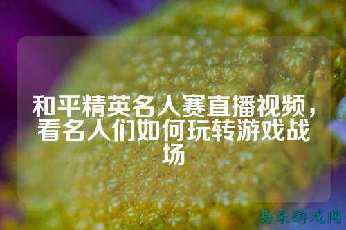 和平精英名人赛直播视频,看名人们如何玩转游戏战场