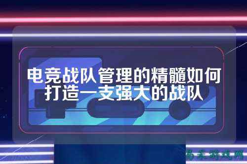 电竞战队管理的精髓如何打造一支强大的战队