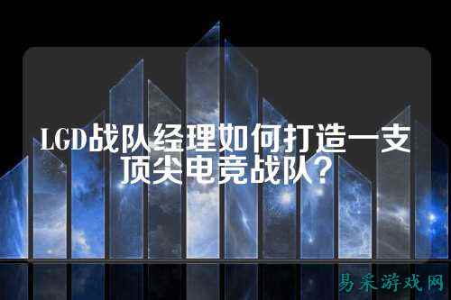 LGD战队经理如何打造一支顶尖电竞战队?