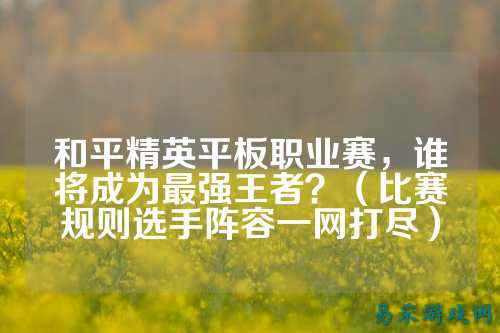 和平精英平板职业赛,谁将成为最强王者?(比赛规则选手阵容一网打尽)