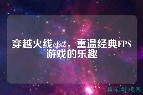 穿越火线cfs2,重温经典FPS游戏的乐趣