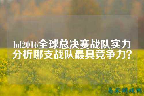 lol2016全球总决赛战队实力分析哪支战队最具竞争力?