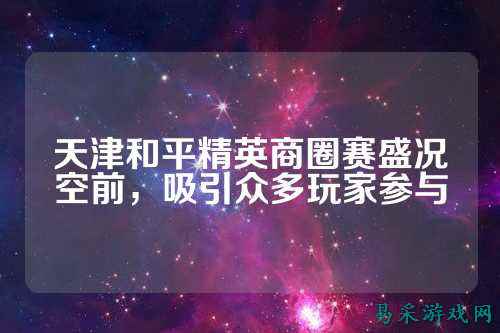 天津和平精英商圈赛盛况空前,吸引众多玩家参与