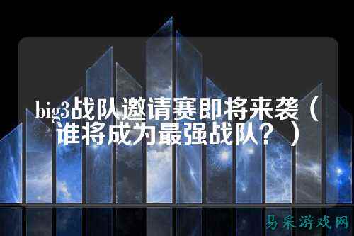 big3战队邀请赛即将来袭(谁将成为最强战队?)