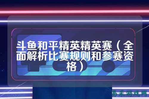 斗鱼和平精英精英赛(全面解析比赛规则和参赛资格)