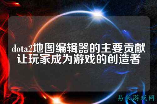 dota2地图编辑器的主要贡献让玩家成为游戏的创造者
