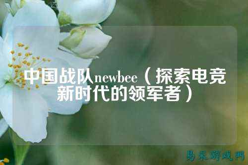 中国战队newbee（探索电竞新时代的领军者）