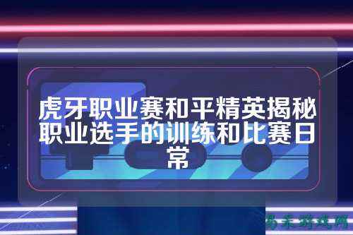 虎牙职业赛和平精英揭秘职业选手的训练和比赛日常