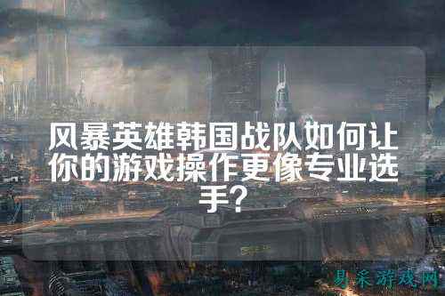 风暴英雄韩国战队如何让你的游戏操作更像专业选手?