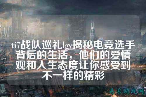 ti7战队巡礼lgv揭秘电竞选手背后的生活,他们的爱情观和人生态度让你感受到不一样的精彩
