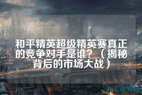 和平精英超级精英赛真正的竞争对手是谁?(揭秘背后的市场大战)